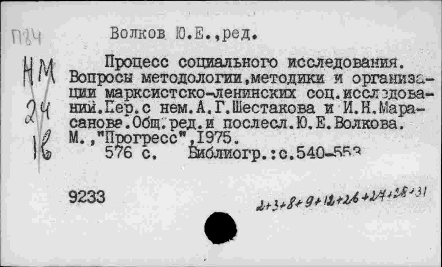 ﻿Волков Ю.Е.,ред.
Процесс социального исследования.
Вопросы методологии,методики и организм ции марксистско-ленинских соц.исслэдова' ний.Пер.с нем.А.Г.Шестакова и И.Н.Мара-санова.Общ.ред.и послесл.Ю.Е.Волкова. М. /Прогресс*’,1975.
576 с. Шблиогр.:с.540-6^*5
9233
